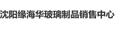 骚逼逼逼沈阳缘海华玻璃制品销售中心